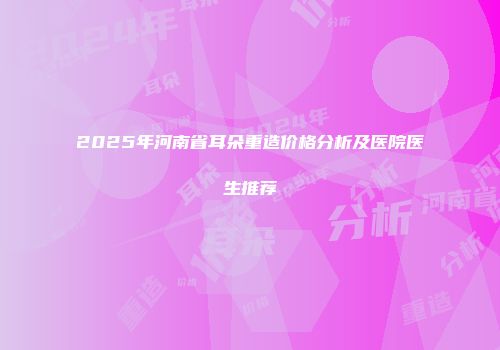 2025年河南省耳朵重造价格分析及医院医生推荐