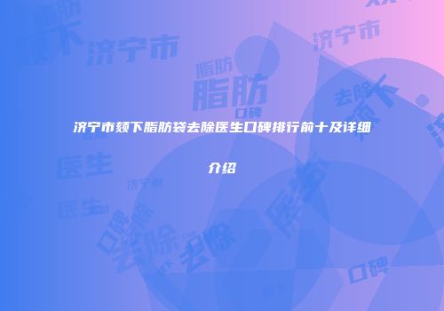 济宁市颏下脂肪袋去除医生口碑排行前十及详细介绍