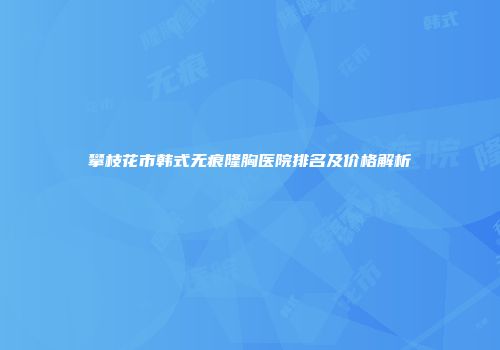 攀枝花市韩式无痕隆胸医院排名及价格解析