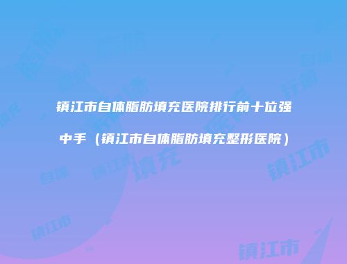镇江市自体脂肪填充医院排行前十位强中手（镇江市自体脂肪填充整形医院）