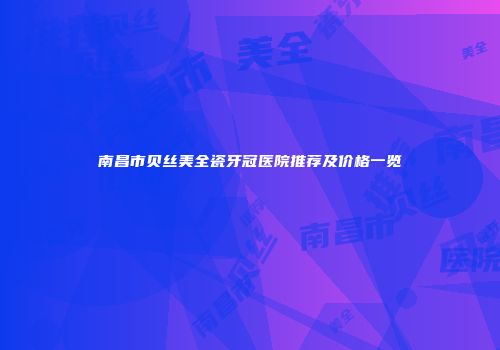 南昌市贝丝美全瓷牙冠医院推荐及价格一览