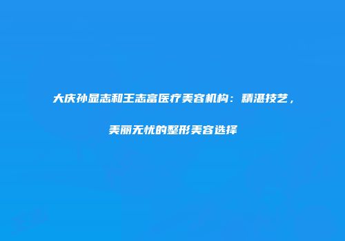 大庆孙显志和王志富医疗美容机构：精湛技艺，美丽无忧的整形美容选择