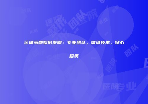 运城丽都整形医院：专业团队，精湛技术，贴心服务