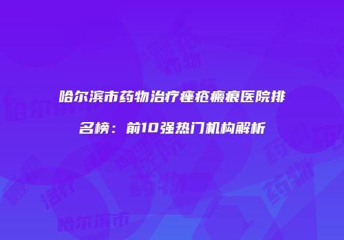 哈尔滨市药物治疗痤疮瘢痕医院排名榜：前10强热门机构解析