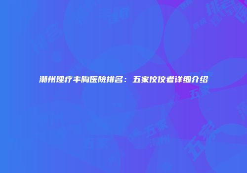 潮州理疗丰胸医院排名：五家佼佼者详细介绍