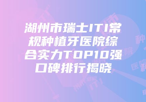 湖州市瑞士ITI常规种植牙医院综合实力TOP10强口碑排行揭晓