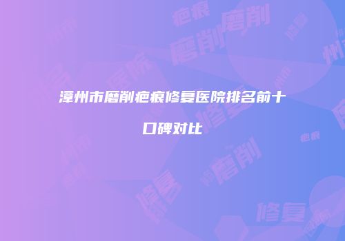 漳州市磨削疤痕修复医院排名前十口碑对比