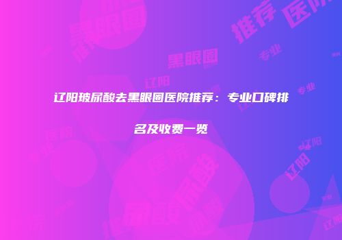 辽阳玻尿酸去黑眼圈医院推荐：专业口碑排名及收费一览