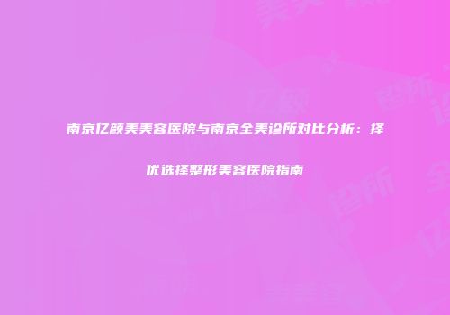 南京亿颜美美容医院与南京全美诊所对比分析：择优选择整形美容医院指南