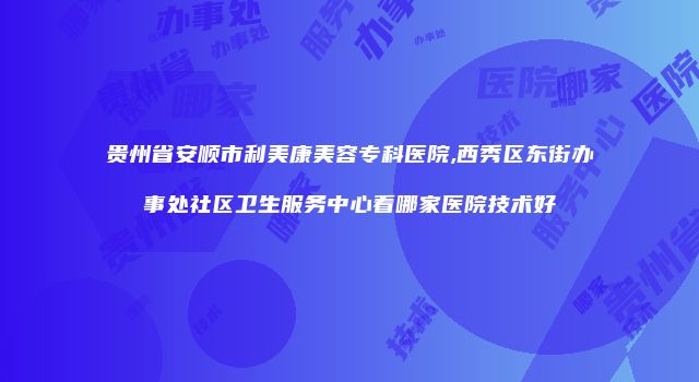 贵州省安顺市利美康美容专科医院,西秀区东街办事处社区卫生服务中心看哪家医院技术好