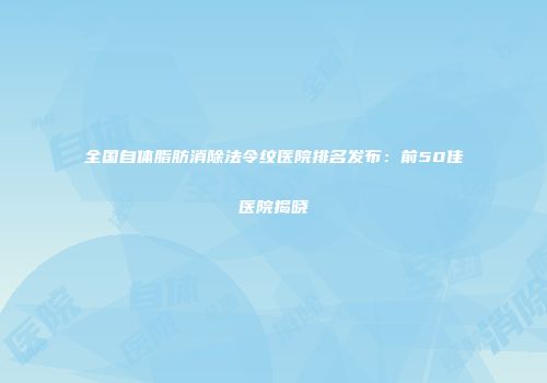 全国自体脂肪消除法令纹医院排名发布：前50佳医院揭晓