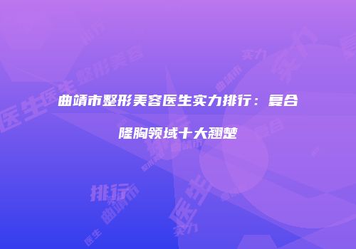 曲靖市整形美容医生实力排行：复合隆胸领域十大翘楚