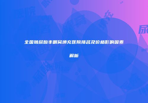 全国玻尿酸丰眼窝填充医院排名及价格影响因素解析