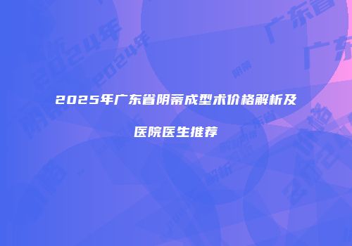 2025年广东省阴蒂成型术价格解析及医院医生推荐