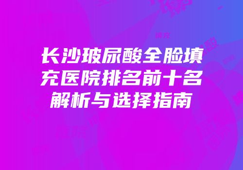 长沙玻尿酸全脸填充医院排名前十名解析与选择指南