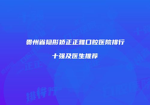 贵州省隐形矫正正雅口腔医院排行十强及医生推荐