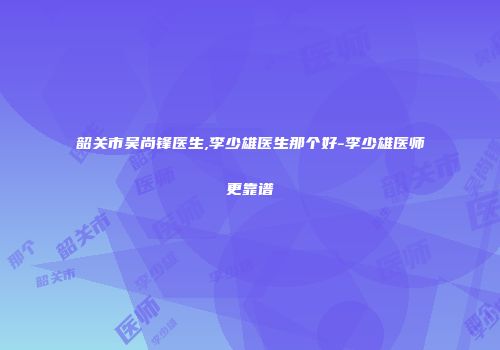 韶关市吴尚锋医生,李少雄医生那个好-李少雄医师更靠谱