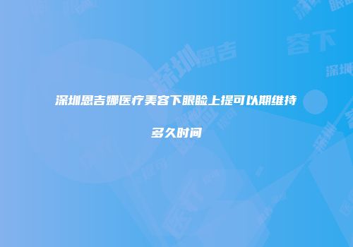 深圳恩吉娜医疗美容下眼睑上提可以期维持多久时间