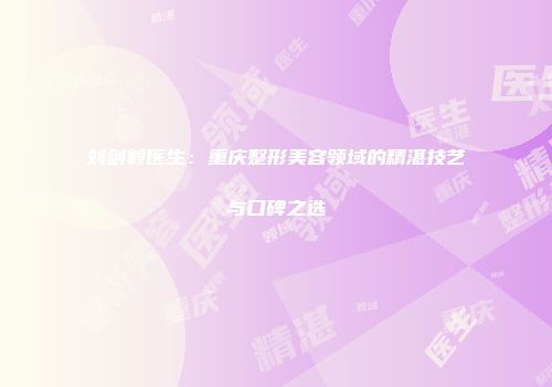 刘剑毅医生：重庆整形美容领域的精湛技艺与口碑之选