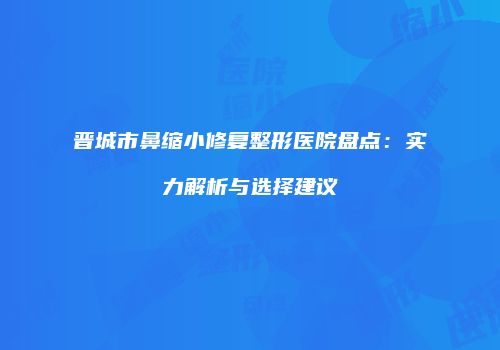 晋城市鼻缩小修复整形医院盘点：实力解析与选择建议