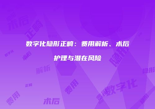 数字化隐形正畸：费用解析、术后护理与潜在风险