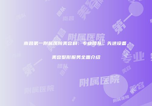 南昌第一附属医院美容科：专业团队、先进设备，美容整形服务全面介绍