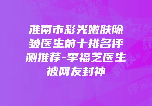 淮南市彩光嫩肤除皱医生前十排名评测推荐-李福芝医生被网友封神