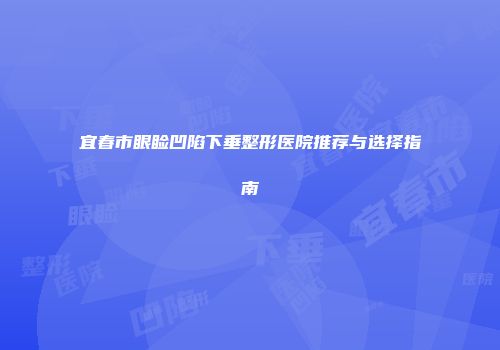 宜春市眼睑凹陷下垂整形医院推荐与选择指南
