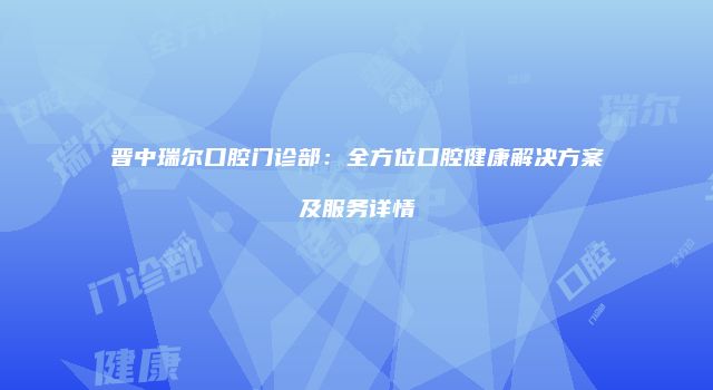 晋中瑞尔口腔门诊部：全方位口腔健康解决方案及服务详情