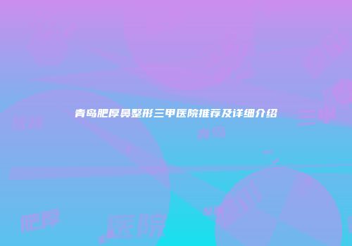 青岛肥厚鼻整形三甲医院推荐及详细介绍