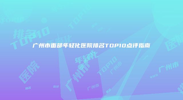 广州市面部年轻化医院排名TOP10点评指南
