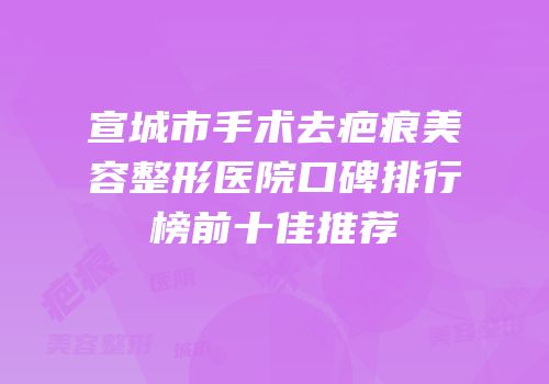 宣城市手术去疤痕美容整形医院口碑排行榜前十佳推荐