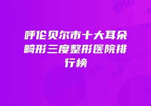 呼伦贝尔市十大耳朵畸形三度整形医院排行榜