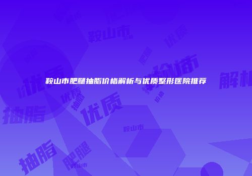 鞍山市肥腿抽脂价格解析与优质整形医院推荐