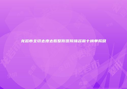 龙岩市全切去皮去脂整形医院排名前十榜单揭晓