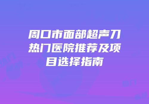 周口市面部超声刀热门医院推荐及项目选择指南