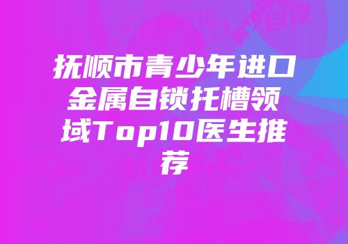 抚顺市青少年进口金属自锁托槽领域Top10医生推荐