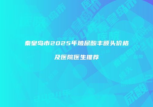 秦皇岛市2025年玻尿酸丰额头价格及医院医生推荐