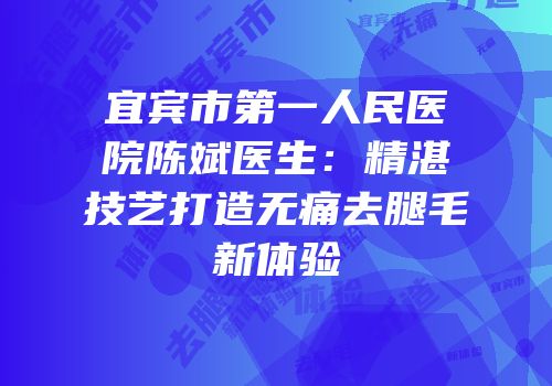 宜宾市第一人民医院陈斌医生：精湛技艺打造无痛去腿毛新体验