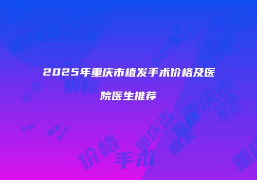 2025年重庆市植发手术价格及医院医生推荐