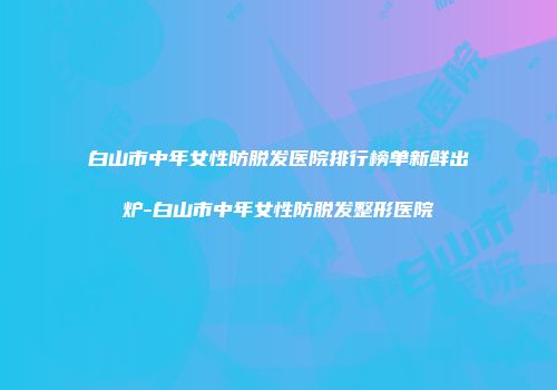 白山市中年女性防脱发医院排行榜单新鲜出炉-白山市中年女性防脱发整形医院