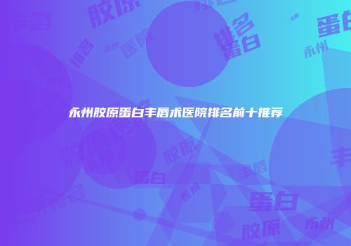 永州胶原蛋白丰唇术医院排名前十推荐