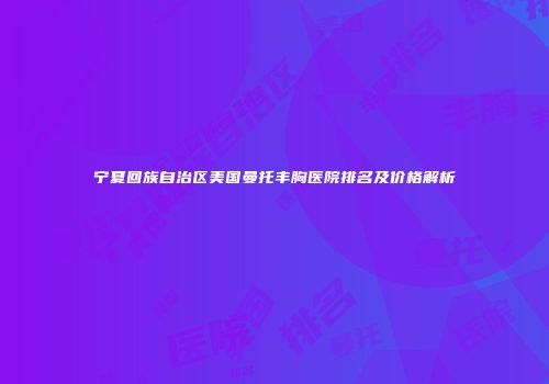 宁夏回族自治区美国曼托丰胸医院排名及价格解析