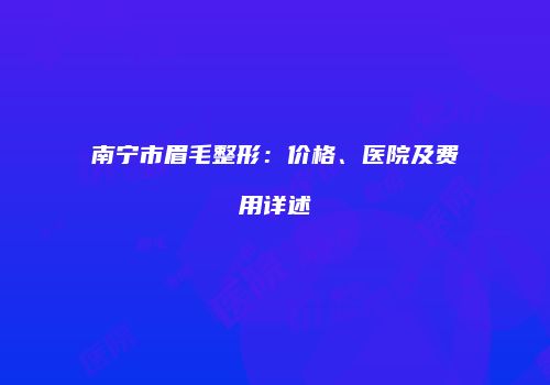 南宁市眉毛整形：价格、医院及费用详述