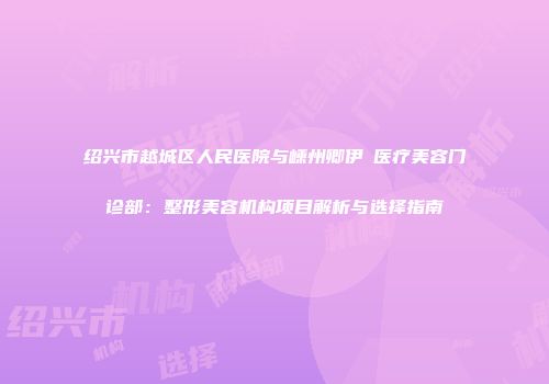 绍兴市越城区人民医院与嵊州卿伊媄医疗美容门诊部：整形美容机构项目解析与选择指南