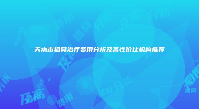 天水市狐臭治疗费用分析及高性价比机构推荐