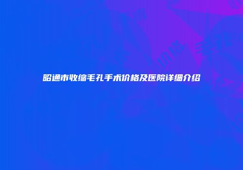 昭通市收缩毛孔手术价格及医院详细介绍