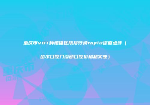 重庆市VBT种植体医院排行榜top10深度点评（齿尔口腔门诊部口腔价格超实惠）