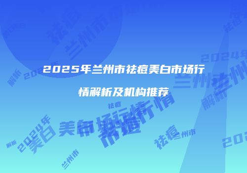 2025年兰州市祛痘美白市场行情解析及机构推荐