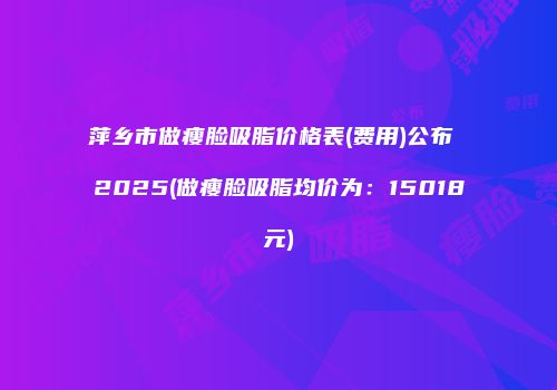 萍乡市做瘦脸吸脂价格表(费用)公布 2025(做瘦脸吸脂均价为：15018元)